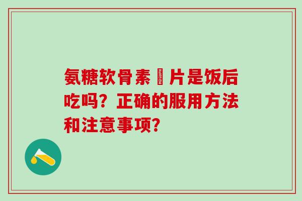 氨糖软骨素鈣片是饭后吃吗？正确的服用方法和注意事项？-第1张图片-氨糖科普网