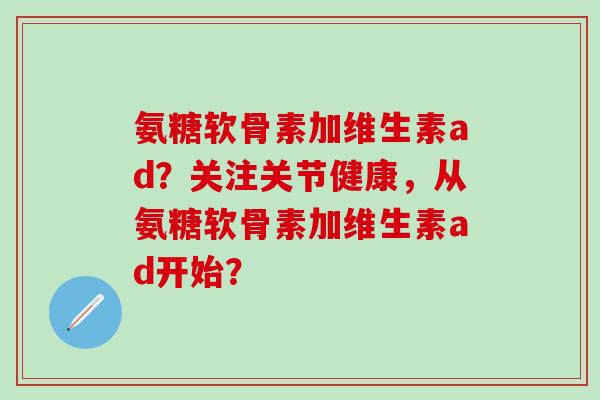 氨糖软骨素加维生素ad？关注关节健康，从氨糖软骨素加维生素ad开始？-第1张图片-氨糖科普网