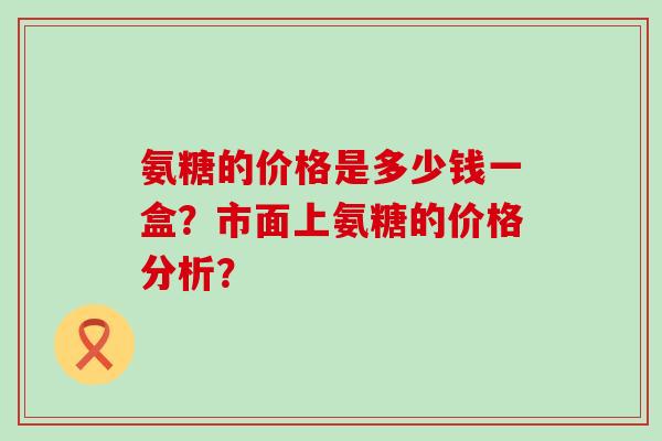 氨糖的价格是多少钱一盒？市面上氨糖的价格分析？-第1张图片-氨糖科普网
