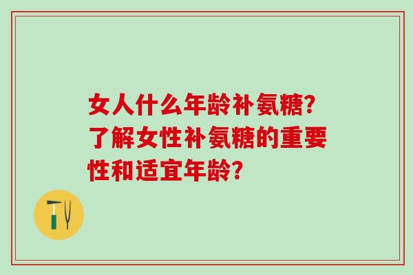 女人什么年龄补氨糖？了解女性补氨糖的重要性和适宜年龄？-第1张图片-氨糖科普网