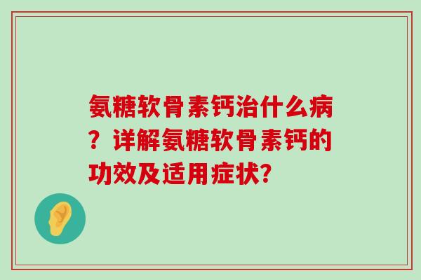 氨糖软骨素钙治什么病？详解氨糖软骨素钙的功效及适用症状？-第1张图片-氨糖科普网