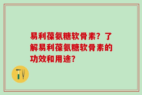 易利葆氨糖软骨素？了解易利葆氨糖软骨素的功效和用途？-第1张图片-氨糖科普网