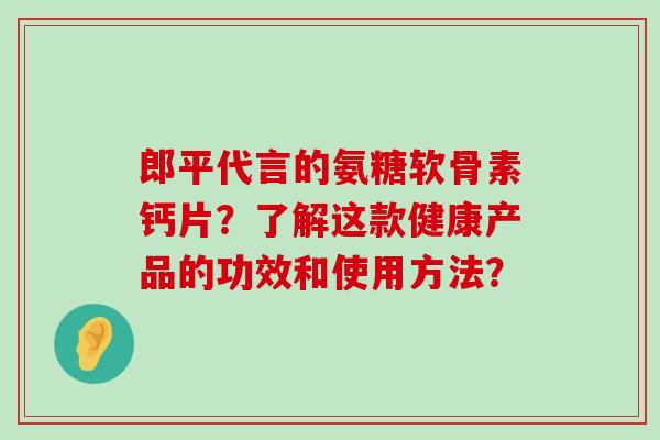 郎平代言的氨糖软骨素钙片?了解这款健康产品的功效和使用方法?-第1张图片-氨糖科普网 郎平代言的氨糖软骨素钙片?了解这款健康产品的功效和使用方法?-第1张图片-氨糖科普网