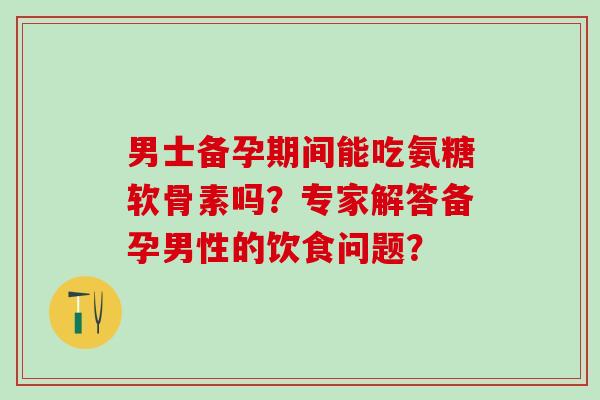 男士备孕期间能吃氨糖软骨素吗？专家解答备孕男性的饮食问题？-第1张图片-氨糖科普网
