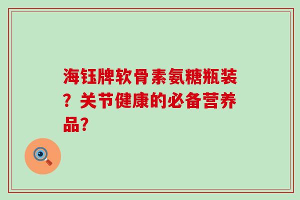 海钰牌软骨素氨糖瓶装?关节健康的必备营养品?-第1张图片-氨糖科普网 海钰牌软骨素氨糖瓶装?关节健康的必备营养品?-第1张图片-氨糖科普网