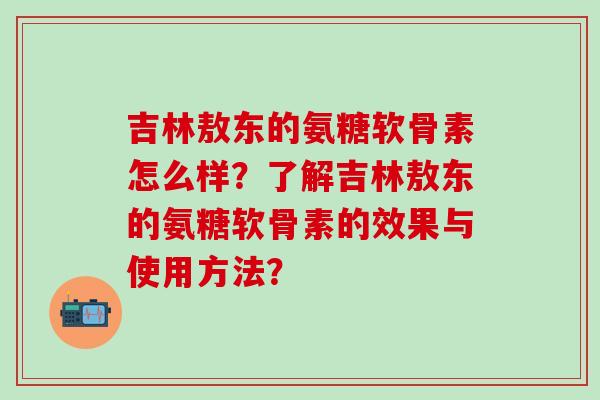 吉林敖东的氨糖软骨素怎么样?了解吉林敖东的氨糖软骨素的效果与使用方法?-第1张图片-氨糖科普网 吉林敖东的氨糖软骨素怎么样?了解吉林敖东的氨糖软骨素的效果与使用方法?-第1张图片-氨糖科普网