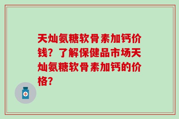 天灿氨糖软骨素加钙价钱?了解保健品市场天灿氨糖软骨素加钙的价格?-第1张图片-氨糖科普网 天灿氨糖软骨素加钙价钱?了解保健品市场天灿氨糖软骨素加钙的价格?-第1张图片-氨糖科普网