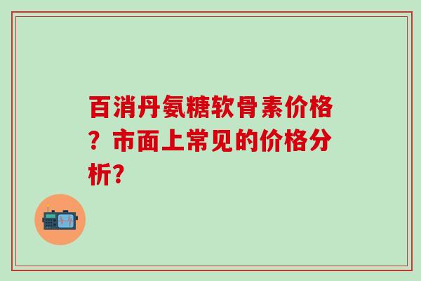 百消丹氨糖软骨素价格?市面上常见的价格分析?-第1张图片-氨糖科普网 百消丹氨糖软骨素价格?市面上常见的价格分析?-第1张图片-氨糖科普网