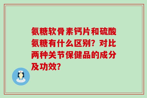 氨糖软骨素钙片和硫酸氨糖有什么区别？对比两种关节保健品的成分及功效？-第1张图片-氨糖科普网