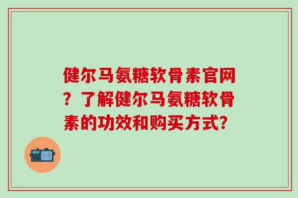 健尔马氨糖软骨素官网?了解健尔马氨糖软骨素的功效和购买方式?-第1张图片-氨糖科普网 健尔马氨糖软骨素官网?了解健尔马氨糖软骨素的功效和购买方式?-第1张图片-氨糖科普网