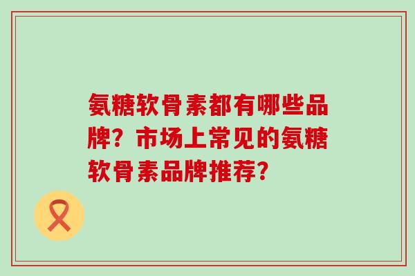 氨糖软骨素都有哪些品牌？市场上常见的氨糖软骨素品牌推荐？-第1张图片-氨糖科普网