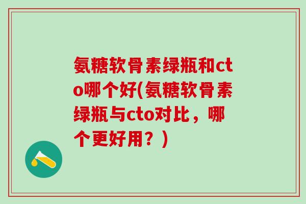 氨糖软骨素绿瓶和cto哪个好(氨糖软骨素绿瓶与cto对比,哪个更好用?)-第1张图片-氨糖科普网 氨糖软骨素绿瓶和cto哪个好(氨糖软骨素绿瓶与cto对比,哪个更好用?)-第1张图片-氨糖科普网