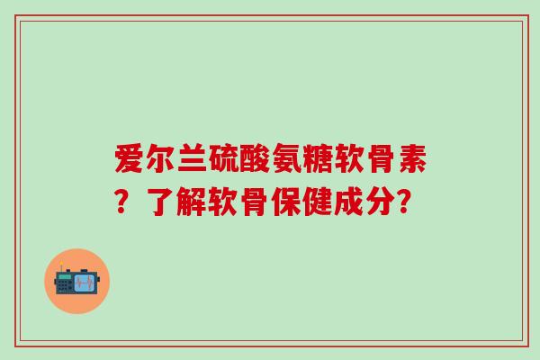 爱尔兰硫酸氨糖软骨素？了解软骨保健成分？-第1张图片-氨糖科普网
