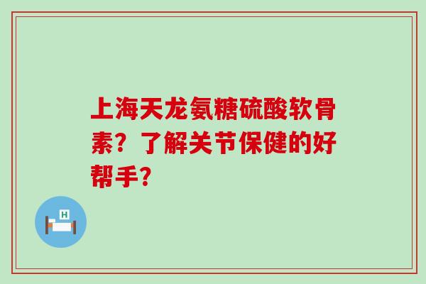 上海天龙氨糖硫酸软骨素？了解关节保健的好帮手？-第1张图片-氨糖科普网
