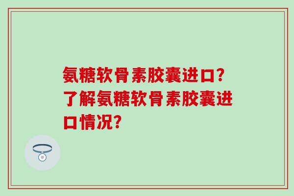 氨糖软骨素胶囊进口?了解氨糖软骨素胶囊进口情况?-第1张图片-氨糖科普网 氨糖软骨素胶囊进口?了解氨糖软骨素胶囊进口情况?-第1张图片-氨糖科普网
