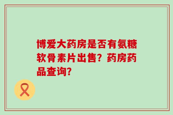 博爱大药房是否有氨糖软骨素片出售？药房药品查询？-第1张图片-氨糖科普网