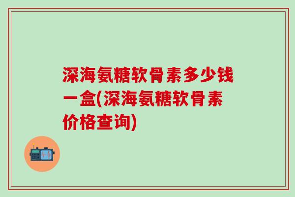 深海氨糖软骨素多少钱一盒(深海氨糖软骨素价格查询)-第1张图片-氨糖科普网