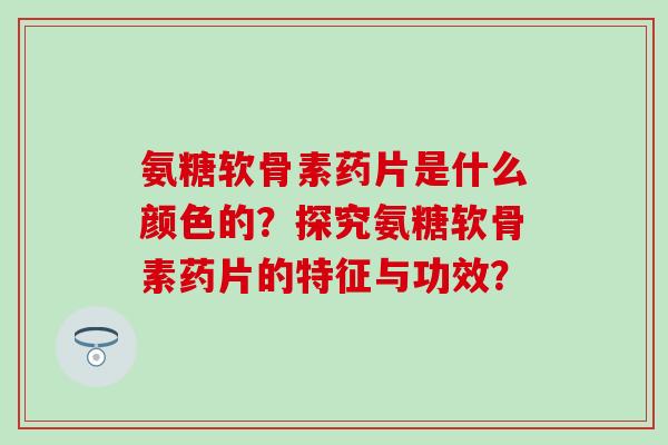 氨糖软骨素药片是什么颜色的？探究氨糖软骨素药片的特征与功效？-第1张图片-氨糖科普网