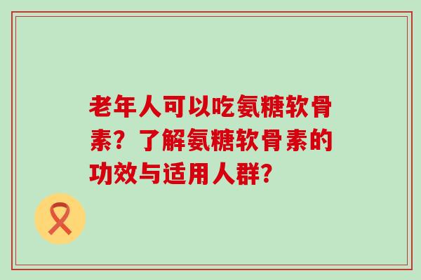 老年人可以吃氨糖软骨素?了解氨糖软骨素的功效与适用人群?-第1张图片-氨糖科普网 老年人可以吃氨糖软骨素?了解氨糖软骨素的功效与适用人群?-第1张图片-氨糖科普网