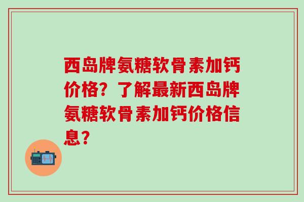 西岛牌氨糖软骨素加钙价格？了解最新西岛牌氨糖软骨素加钙价格信息？-第1张图片-氨糖科普网