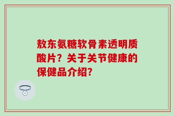 敖东氨糖软骨素透明质酸片?关于关节健康的保健品介绍?-第1张图片-氨糖科普网 敖东氨糖软骨素透明质酸片?关于关节健康的保健品介绍?-第1张图片-氨糖科普网