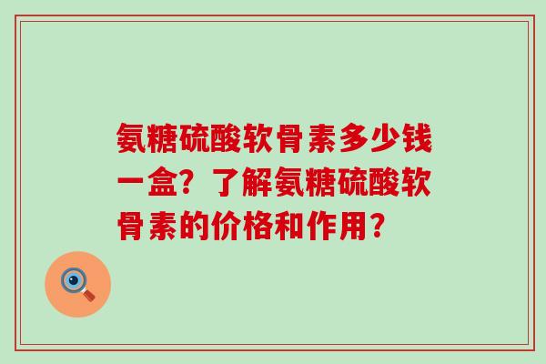 氨糖硫酸软骨素多少钱一盒？了解氨糖硫酸软骨素的价格和作用？-第1张图片-氨糖科普网
