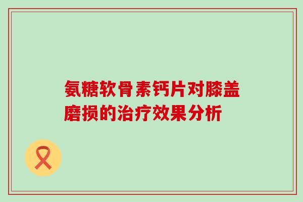 氨糖软骨素钙片对膝盖磨损的治疗效果分析-第1张图片-氨糖科普网 氨糖软骨素钙片对膝盖磨损的治疗效果分析-第1张图片-氨糖科普网