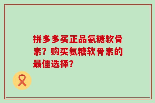 拼多多买正品氨糖软骨素？购买氨糖软骨素的最佳选择？-第1张图片-氨糖科普网