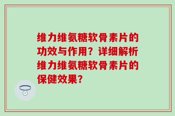维力维氨糖软骨素片的功效与作用?详细解析维力维氨糖软骨素片的保健效果?-第1张图片-氨糖科普网 维力维氨糖软骨素片的功效与作用?详细解析维力维氨糖软骨素片的保健效果?-第1张图片-氨糖科普网