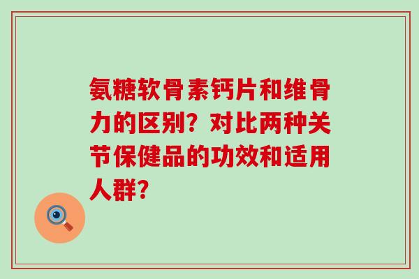 氨糖软骨素钙片和维骨力的区别?对比两种关节保健品的功效和适用人群?-第1张图片-氨糖科普网 氨糖软骨素钙片和维骨力的区别?对比两种关节保健品的功效和适用人群?-第1张图片-氨糖科普网