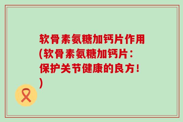 软骨素氨糖加钙片作用(软骨素氨糖加钙片：保护关节健康的良方！)-第1张图片-氨糖科普网