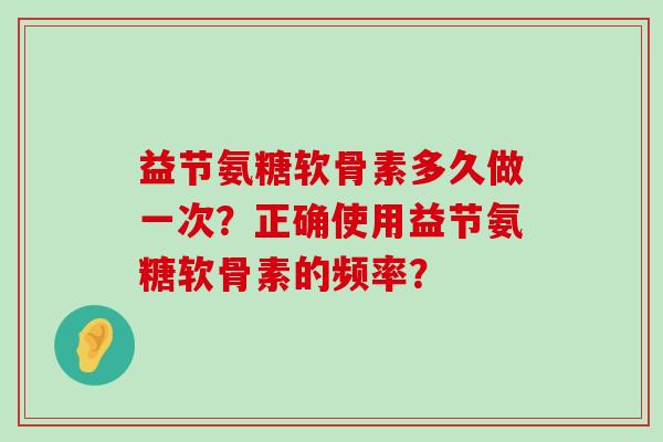 益节氨糖软骨素多久做一次?正确使用益节氨糖软骨素的频率?-第1张图片-氨糖科普网 益节氨糖软骨素多久做一次?正确使用益节氨糖软骨素的频率?-第1张图片-氨糖科普网