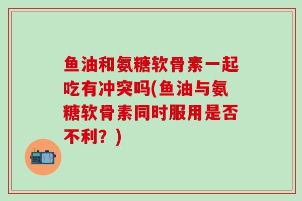 鱼油和氨糖软骨素一起吃有冲突吗(鱼油与氨糖软骨素同时服用是否不利?)-第1张图片-氨糖科普网 鱼油和氨糖软骨素一起吃有冲突吗(鱼油与氨糖软骨素同时服用是否不利?)-第1张图片-氨糖科普网