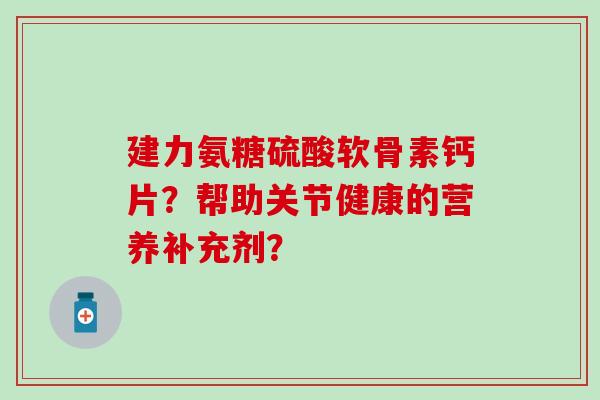 建力氨糖硫酸软骨素钙片?帮助关节健康的营养补充剂?-第1张图片-氨糖科普网 建力氨糖硫酸软骨素钙片?帮助关节健康的营养补充剂?-第1张图片-氨糖科普网