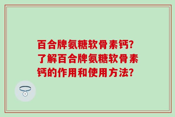 百合牌氨糖软骨素钙？了解百合牌氨糖软骨素钙的作用和使用方法？-第1张图片-氨糖科普网