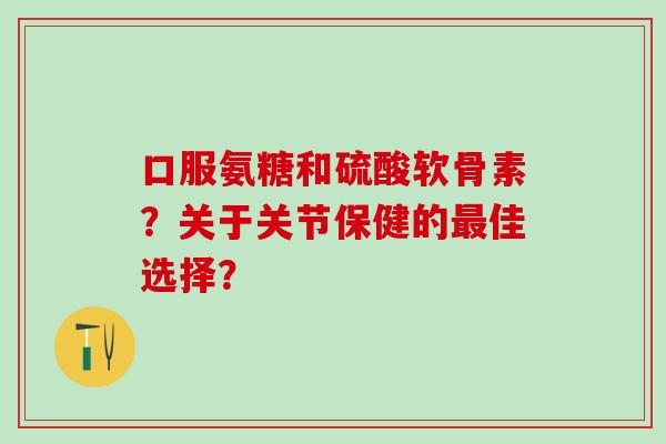 口服氨糖和硫酸软骨素？关于关节保健的最佳选择？-第1张图片-氨糖科普网