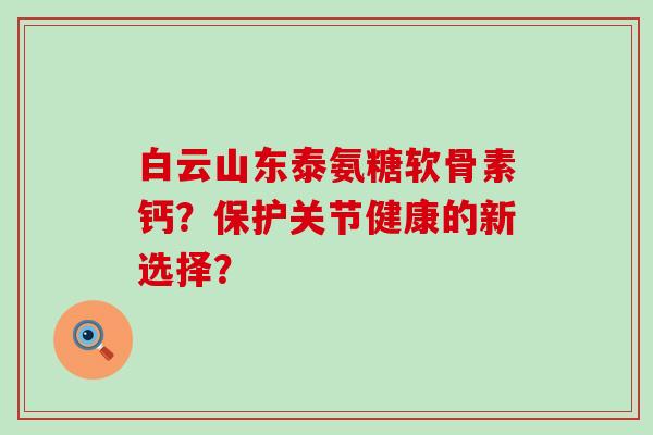白云山东泰氨糖软骨素钙?保护关节健康的新选择?-第1张图片-氨糖科普网 白云山东泰氨糖软骨素钙?保护关节健康的新选择?-第1张图片-氨糖科普网