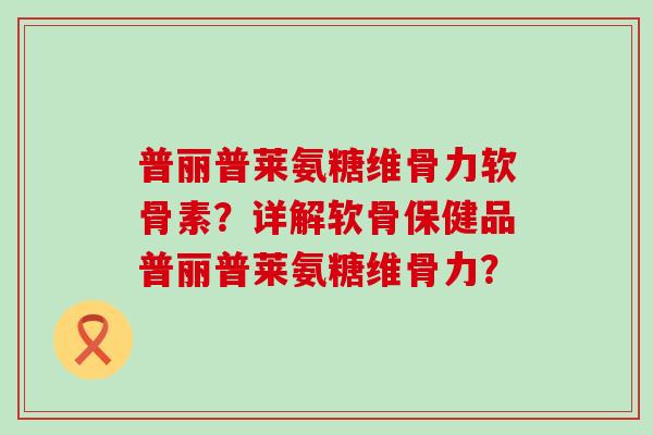 普丽普莱氨糖维骨力软骨素？详解软骨保健品普丽普莱氨糖维骨力？-第1张图片-氨糖科普网