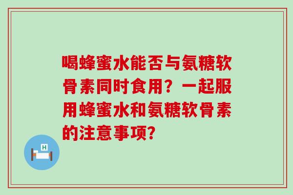 喝蜂蜜水能否与氨糖软骨素同时食用？一起服用蜂蜜水和氨糖软骨素的注意事项？-第1张图片-氨糖科普网