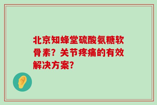 北京知蜂堂硫酸氨糖软骨素？关节疼痛的有效解决方案？-第1张图片-氨糖科普网