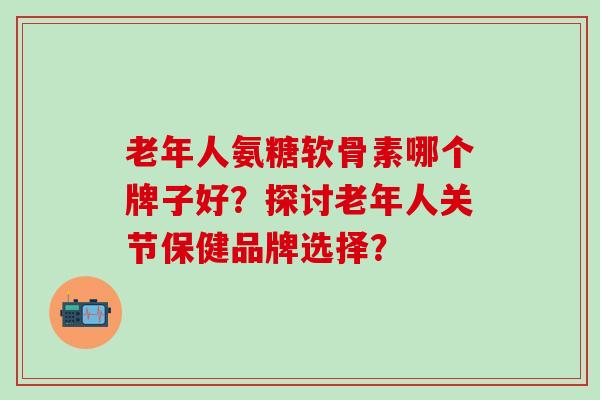 老年人氨糖软骨素哪个牌子好?探讨老年人关节保健品牌选择?-第1张图片-氨糖科普网 老年人氨糖软骨素哪个牌子好?探讨老年人关节保健品牌选择?-第1张图片-氨糖科普网