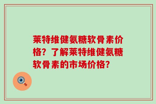 莱特维健氨糖软骨素价格？了解莱特维健氨糖软骨素的市场价格？-第1张图片-氨糖科普网