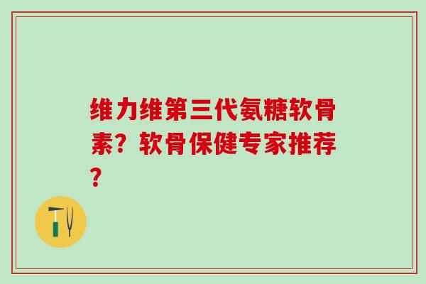 维力维第三代氨糖软骨素？软骨保健专家推荐？-第1张图片-氨糖科普网