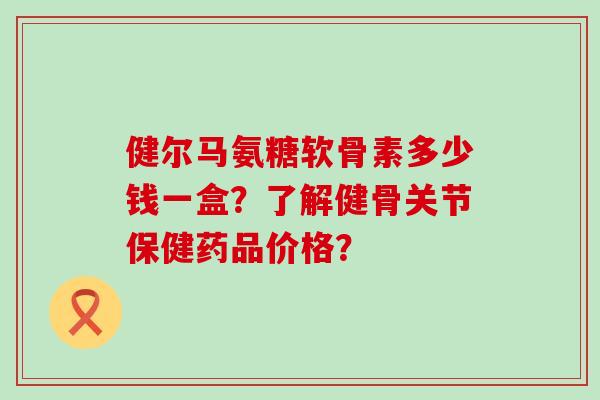 健尔马氨糖软骨素多少钱一盒?了解健骨关节保健药品价格?-第1张图片-氨糖科普网 健尔马氨糖软骨素多少钱一盒?了解健骨关节保健药品价格?-第1张图片-氨糖科普网