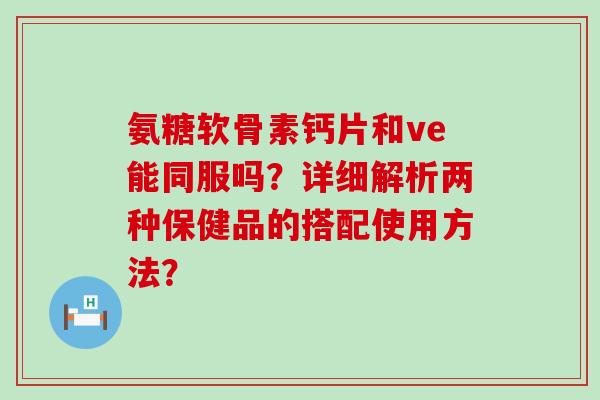 氨糖软骨素钙片和ve能同服吗？详细解析两种保健品的搭配使用方法？-第1张图片-氨糖科普网