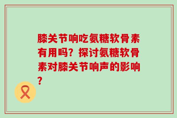 膝关节响吃氨糖软骨素有用吗?探讨氨糖软骨素对膝关节响声的影响?-第1张图片-氨糖科普网 膝关节响吃氨糖软骨素有用吗?探讨氨糖软骨素对膝关节响声的影响?-第1张图片-氨糖科普网