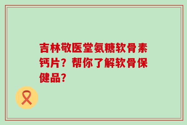 吉林敬医堂氨糖软骨素钙片？帮你了解软骨保健品？-第1张图片-氨糖科普网