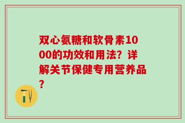 双心氨糖和软骨素1000的功效和用法?详解关节保健专用营养品?-第1张图片-氨糖科普网 双心氨糖和软骨素1000的功效和用法?详解关节保健专用营养品?-第1张图片-氨糖科普网