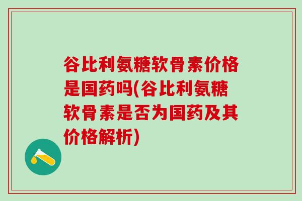 谷比利氨糖软骨素价格是国药吗(谷比利氨糖软骨素是否为国药及其价格解析)-第1张图片-氨糖科普网 谷比利氨糖软骨素价格是国药吗(谷比利氨糖软骨素是否为国药及其价格解析)-第1张图片-氨糖科普网