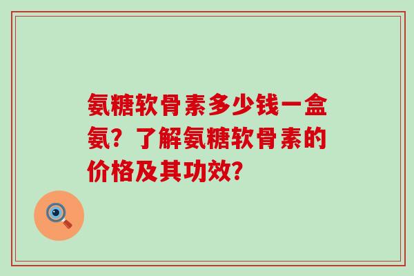 氨糖软骨素多少钱一盒氨？了解氨糖软骨素的价格及其功效？-第1张图片-氨糖科普网